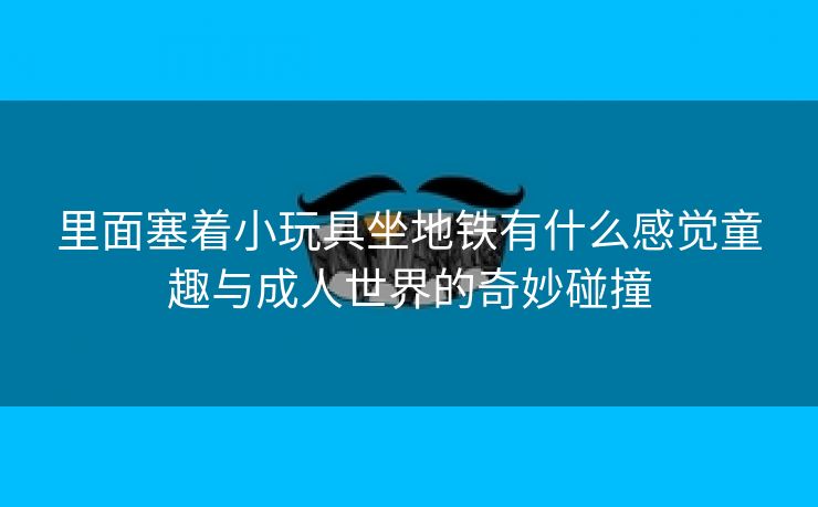 里面塞着小玩具坐地铁有什么感觉童趣与成人世界的奇妙碰撞