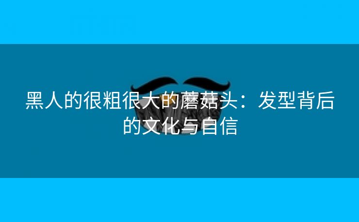 黑人的很粗很大的蘑菇头：发型背后的文化与自信