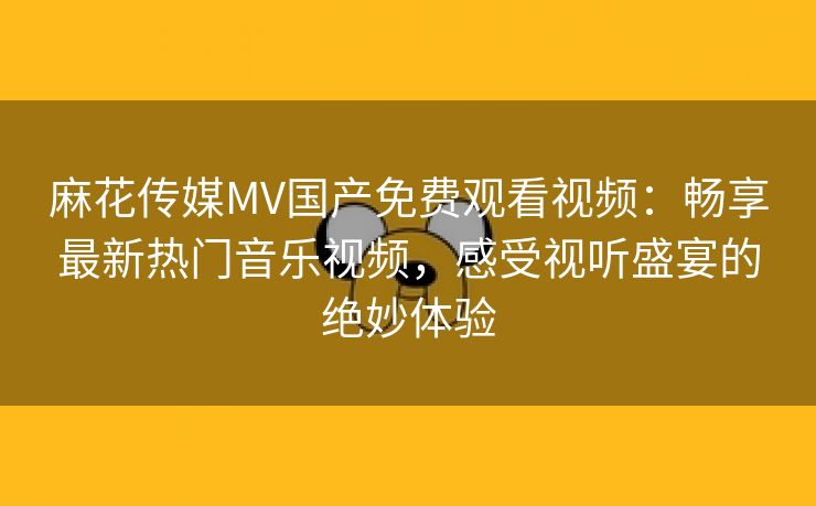 麻花传媒MV国产免费观看视频：畅享最新热门音乐视频，感受视听盛宴的绝妙体验