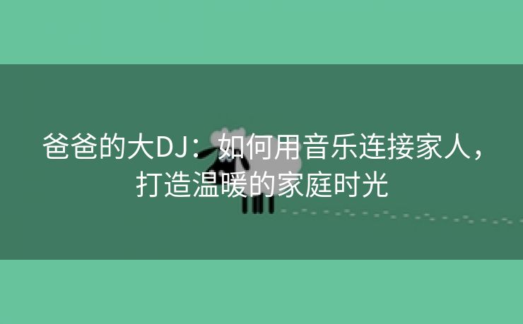 爸爸的大DJ：如何用音乐连接家人，打造温暖的家庭时光