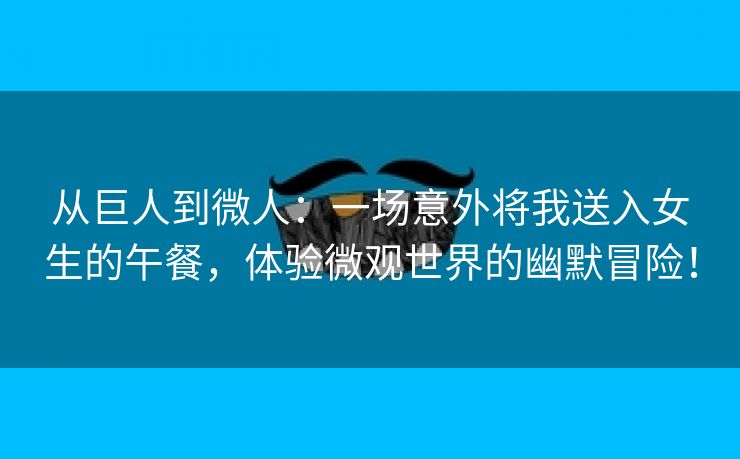 从巨人到微人：一场意外将我送入女生的午餐，体验微观世界的幽默冒险！