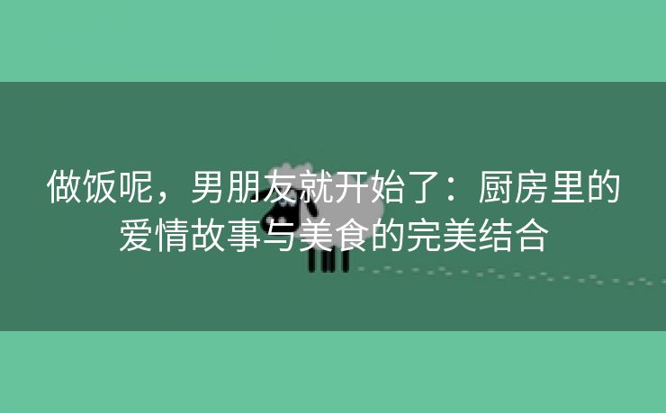 做饭呢，男朋友就开始了：厨房里的爱情故事与美食的完美结合