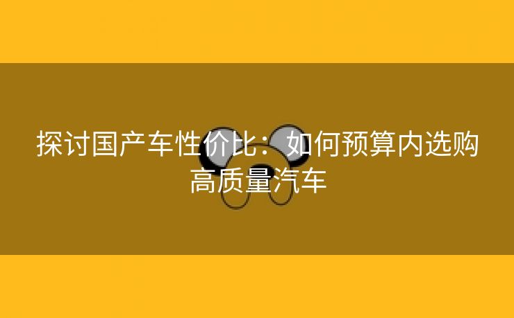 探讨国产车性价比：如何预算内选购高质量汽车