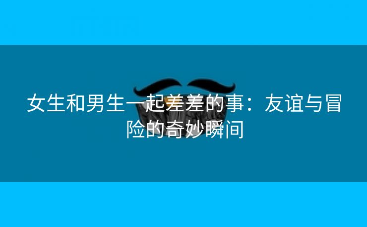 女生和男生一起差差的事：友谊与冒险的奇妙瞬间