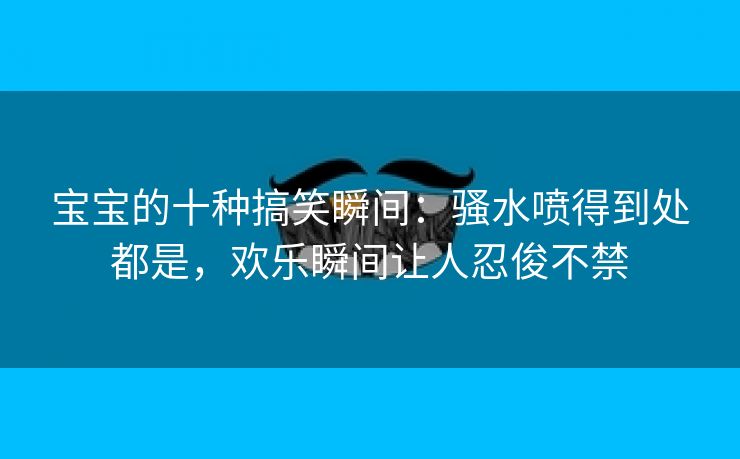 宝宝的十种搞笑瞬间：骚水喷得到处都是，欢乐瞬间让人忍俊不禁