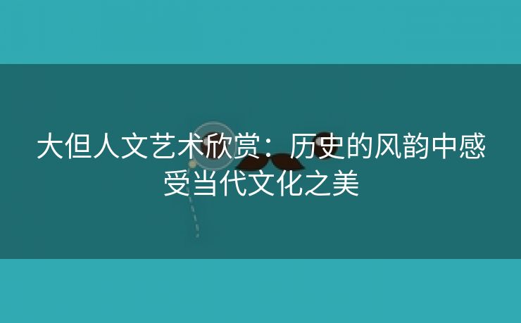 大但人文艺术欣赏：历史的风韵中感受当代文化之美