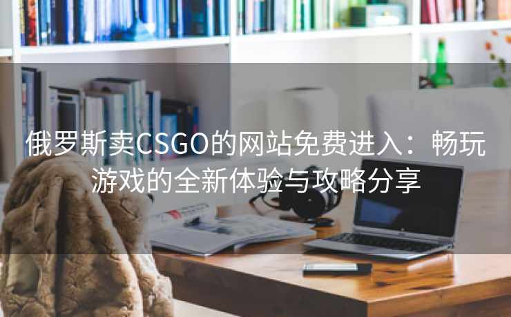 俄罗斯卖CSGO的网站免费进入：畅玩游戏的全新体验与攻略分享