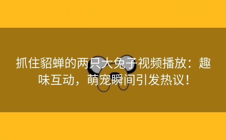 抓住貂蝉的两只大兔子视频播放：趣味互动，萌宠瞬间引发热议！