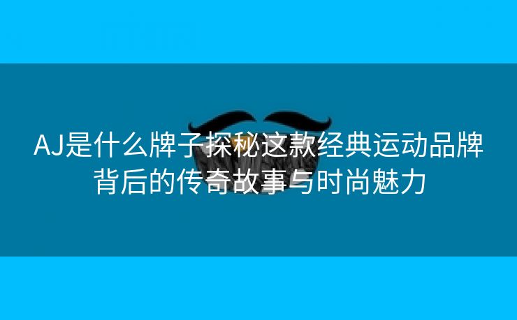 AJ是什么牌子探秘这款经典运动品牌背后的传奇故事与时尚魅力