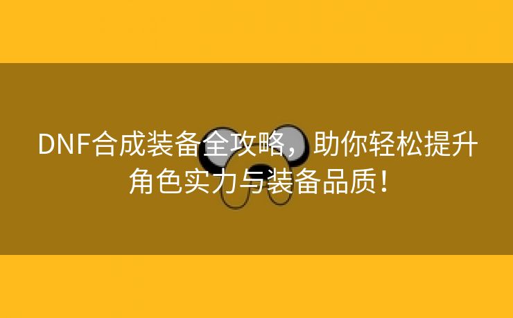 DNF合成装备全攻略，助你轻松提升角色实力与装备品质！