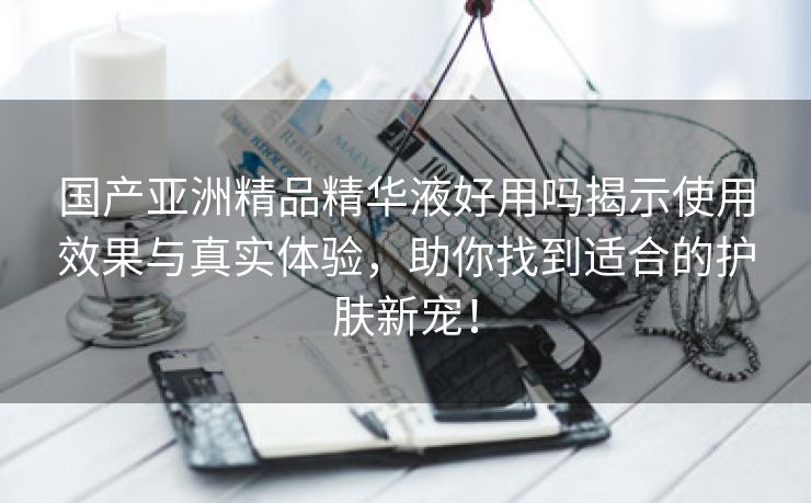 国产亚洲精品精华液好用吗揭示使用效果与真实体验，助你找到适合的护肤新宠！