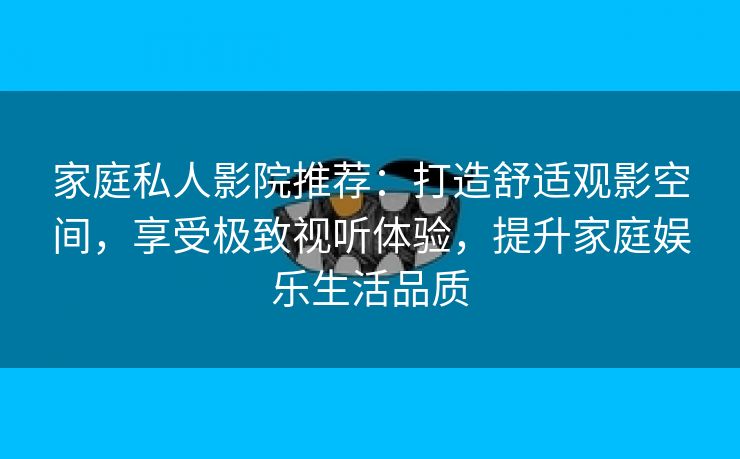 家庭私人影院推荐：打造舒适观影空间，享受极致视听体验，提升家庭娱乐生活品质