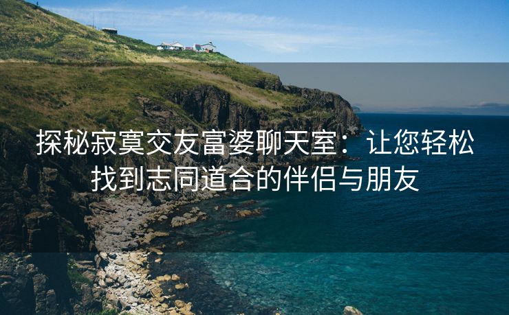 探秘寂寞交友富婆聊天室：让您轻松找到志同道合的伴侣与朋友