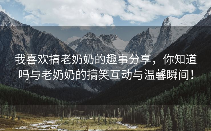 我喜欢搞老奶奶的趣事分享，你知道吗与老奶奶的搞笑互动与温馨瞬间！