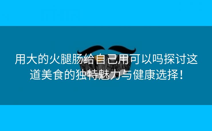 用大的火腿肠给自己用可以吗探讨这道美食的独特魅力与健康选择！