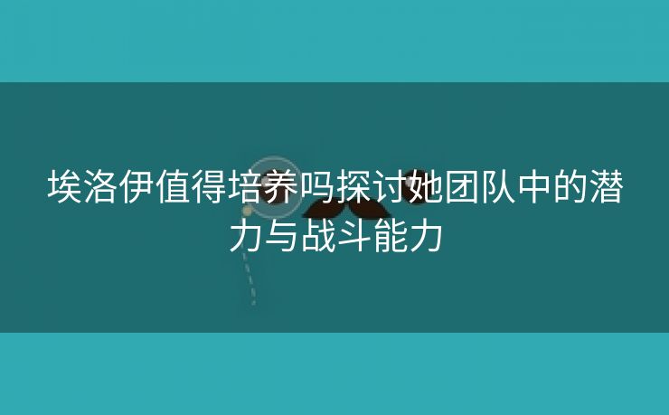 埃洛伊值得培养吗探讨她团队中的潜力与战斗能力