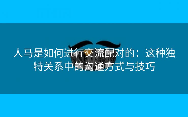 人马是如何进行交流配对的：这种独特关系中的沟通方式与技巧