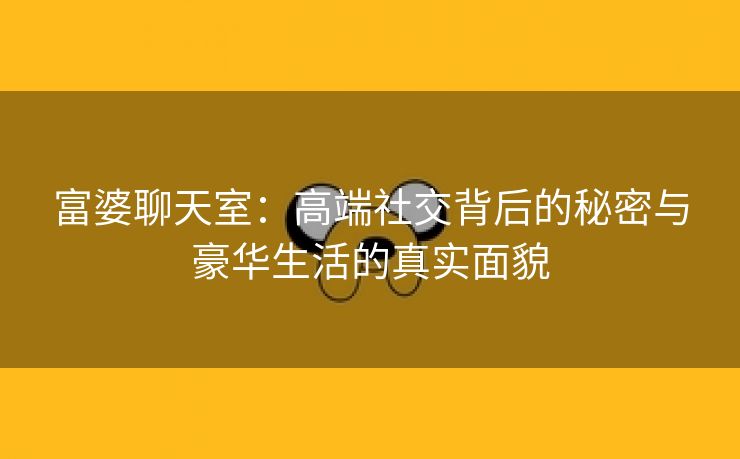 富婆聊天室：高端社交背后的秘密与豪华生活的真实面貌