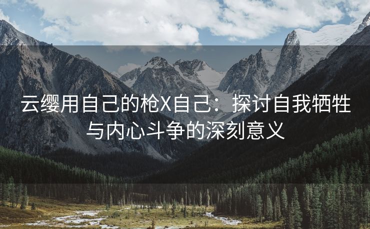 云缨用自己的枪X自己：探讨自我牺牲与内心斗争的深刻意义