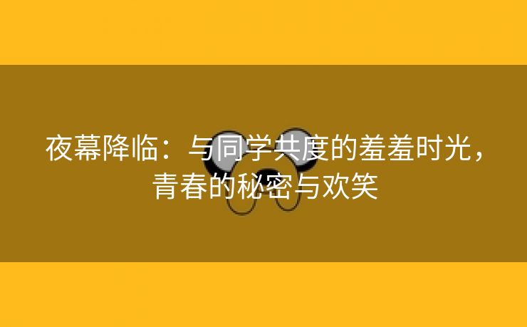 夜幕降临：与同学共度的羞羞时光，青春的秘密与欢笑