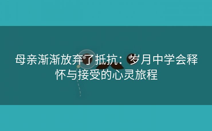 母亲渐渐放弃了抵抗：岁月中学会释怀与接受的心灵旅程