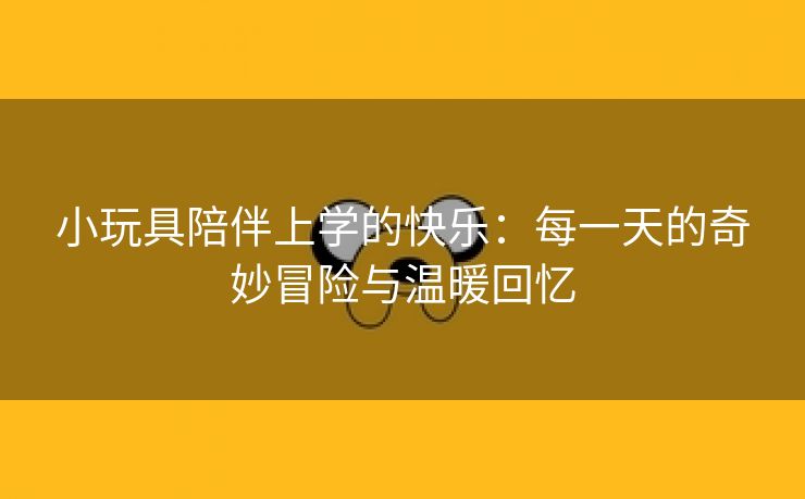 小玩具陪伴上学的快乐：每一天的奇妙冒险与温暖回忆