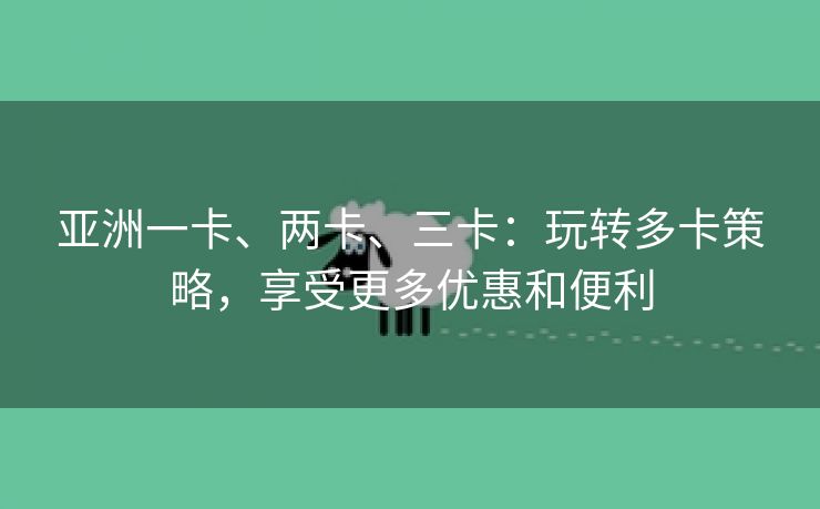 亚洲一卡、两卡、三卡：玩转多卡策略，享受更多优惠和便利