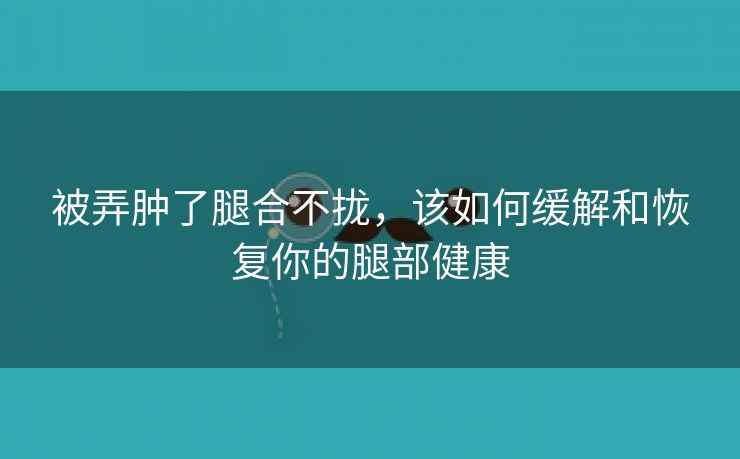 被弄肿了腿合不拢，该如何缓解和恢复你的腿部健康