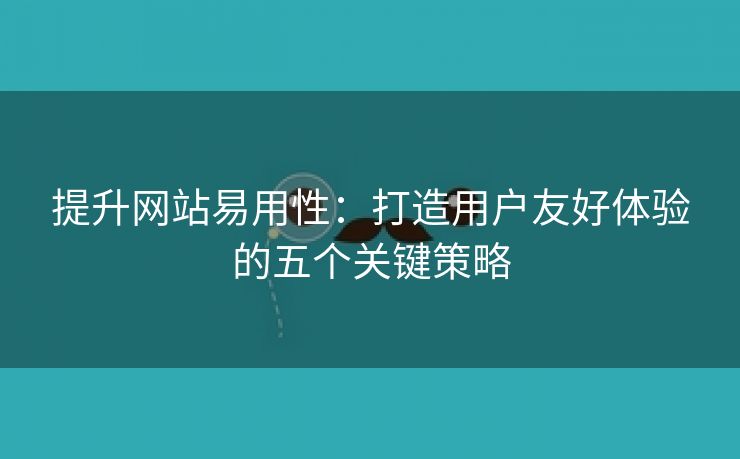 提升网站易用性：打造用户友好体验的五个关键策略