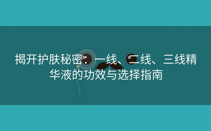 揭开护肤秘密：一线、二线、三线精华液的功效与选择指南