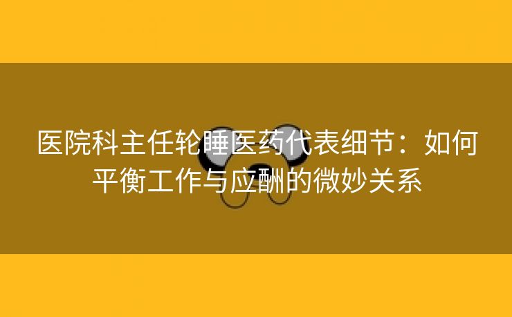 医院科主任轮睡医药代表细节：如何平衡工作与应酬的微妙关系