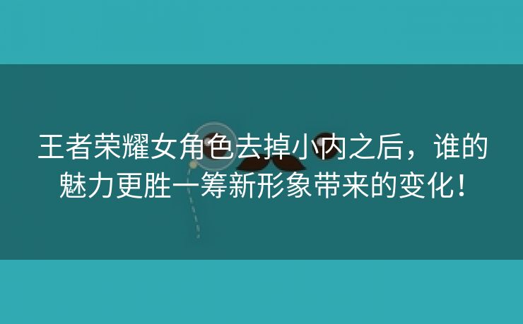 王者荣耀女角色去掉小内之后，谁的魅力更胜一筹新形象带来的变化！