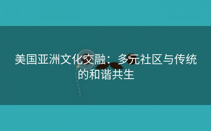 美国亚洲文化交融：多元社区与传统的和谐共生