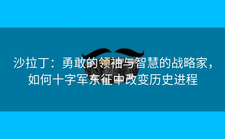 沙拉丁：勇敢的领袖与智慧的战略家，如何十字军东征中改变历史进程