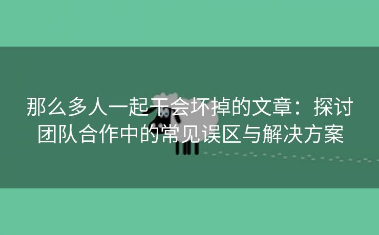 那么多人一起干会坏掉的文章：探讨团队合作中的常见误区与解决方案