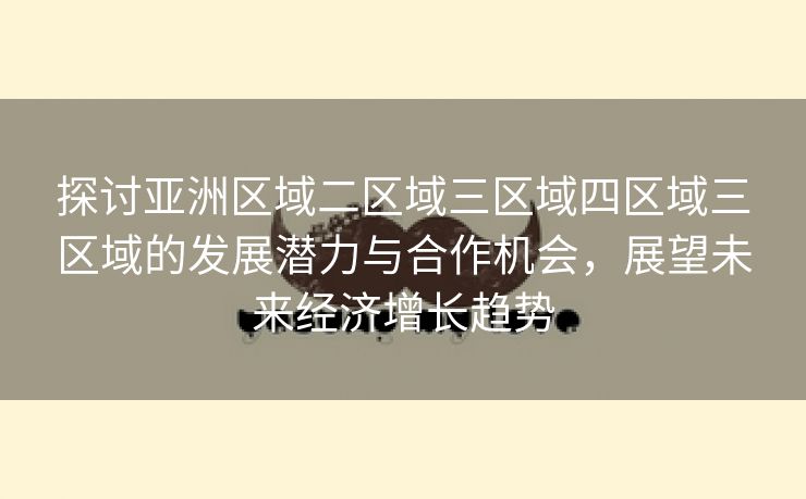 探讨亚洲区域二区域三区域四区域三区域的发展潜力与合作机会，展望未来经济增长趋势