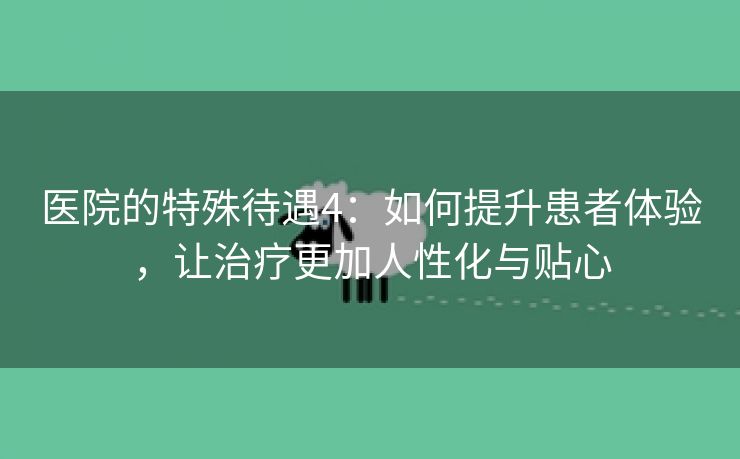 医院的特殊待遇4：如何提升患者体验，让治疗更加人性化与贴心