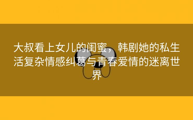 大叔看上女儿的闺蜜，韩剧她的私生活复杂情感纠葛与青春爱情的迷离世界