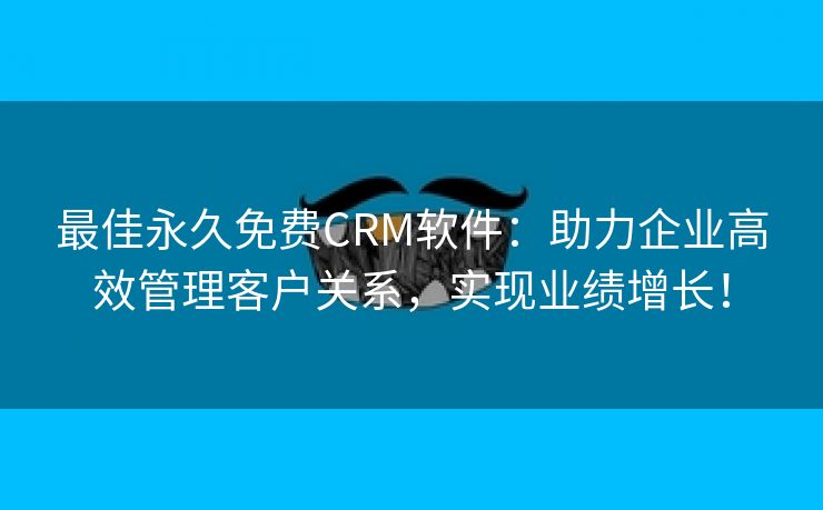 最佳永久免费CRM软件：助力企业高效管理客户关系，实现业绩增长！