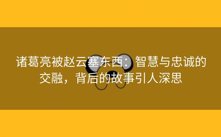 诸葛亮被赵云塞东西：智慧与忠诚的交融，背后的故事引人深思