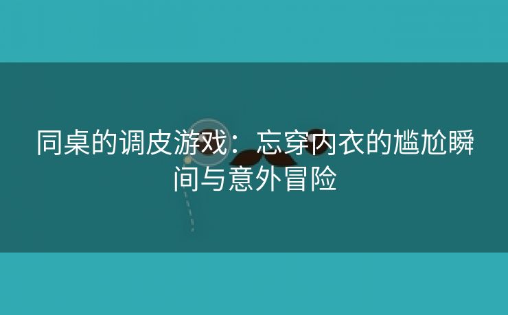 同桌的调皮游戏：忘穿内衣的尴尬瞬间与意外冒险