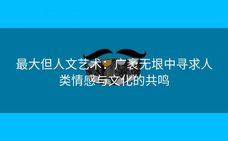 最大但人文艺术：广袤无垠中寻求人类情感与文化的共鸣