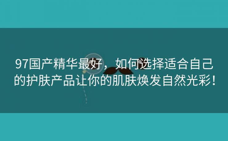 97国产精华最好，如何选择适合自己的护肤产品让你的肌肤焕发自然光彩！