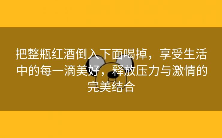 把整瓶红酒倒入下面喝掉，享受生活中的每一滴美好，释放压力与激情的完美结合