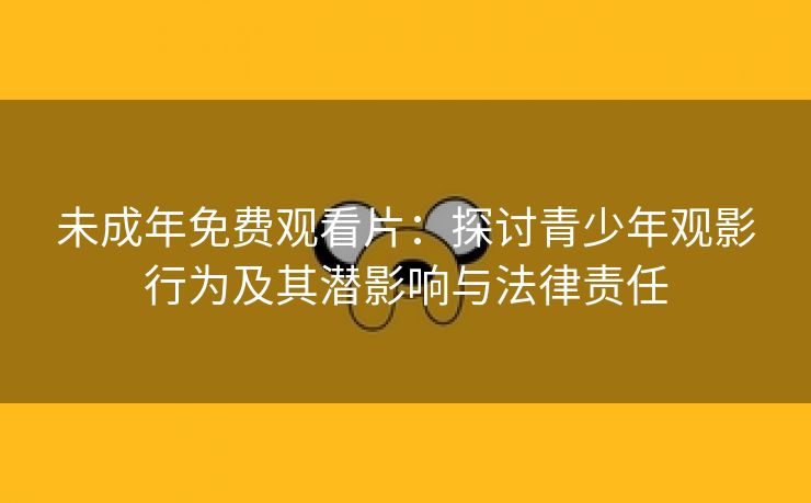 未成年免费观看片：探讨青少年观影行为及其潜影响与法律责任