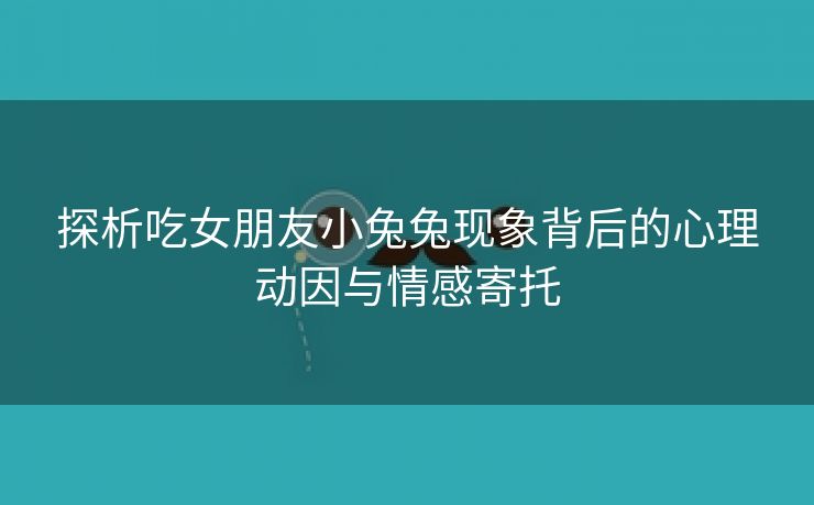 探析吃女朋友小兔兔现象背后的心理动因与情感寄托