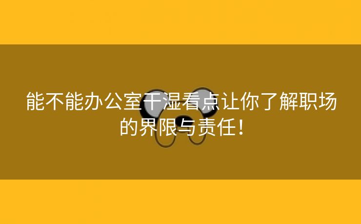 能不能办公室干湿看点让你了解职场的界限与责任！