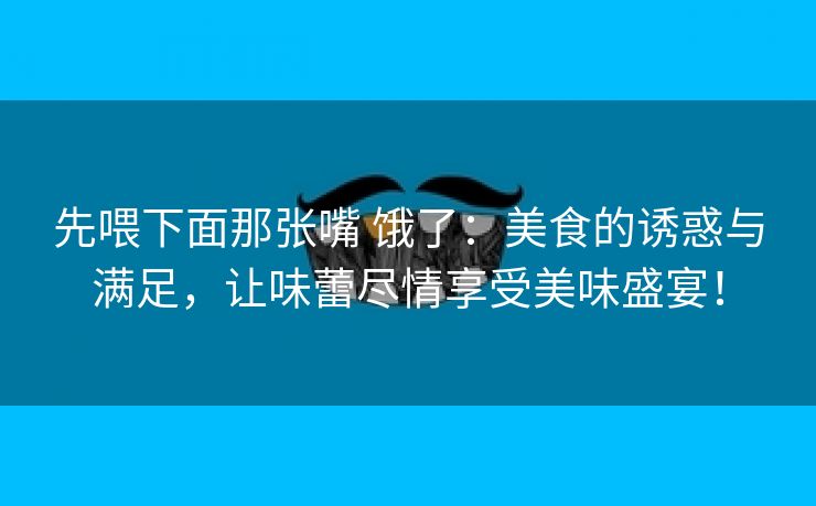 先喂下面那张嘴 饿了：美食的诱惑与满足，让味蕾尽情享受美味盛宴！