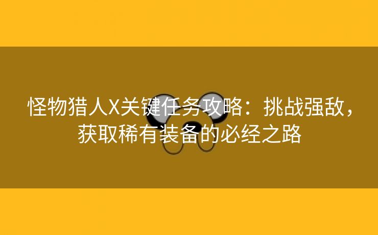 怪物猎人X关键任务攻略：挑战强敌，获取稀有装备的必经之路