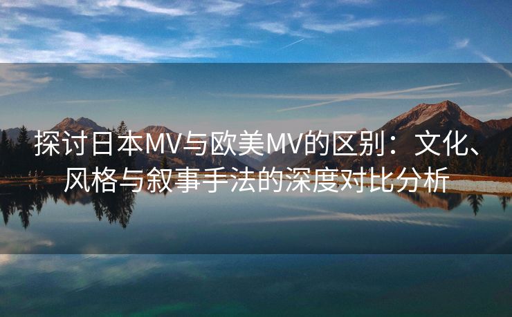 探讨日本MV与欧美MV的区别：文化、风格与叙事手法的深度对比分析